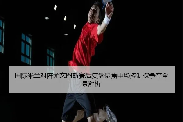 国际米兰对阵尤文图斯赛后复盘聚焦中场控制权争夺全景解析