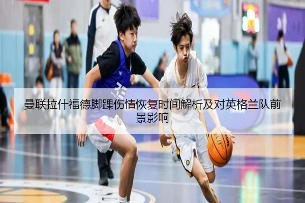 曼联拉什福德脚踝伤情恢复时间解析及对英格兰队前景影响